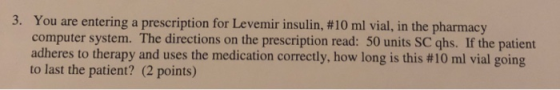 3. You are entering a computer system. The directions on the prescription read: 50 units SC qhs. If the patient adheres to therapy and uses the medication correctly, how long is this #10 ml vial going to last the patient? (2 points) prescription for Levemir insulin, #10 ml vial, in the pharmacy