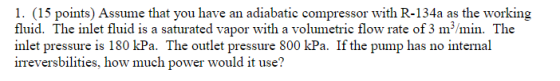 1. (15 points) Assume that you have an adiabatic compressor with R-134a as the working fluid. The inlet fluid is a saturated