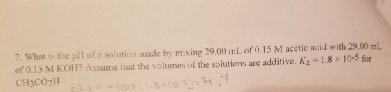 7. What is the pH of a solution made by mixing 29.00 mL of 0.15 M acetic acid with 29.00 mL of 0.15 M KOH? Assume that the vo