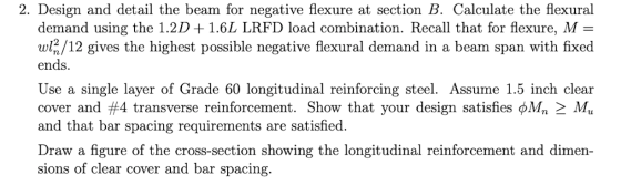 2. Design and detail the beam for negative flexure at section B. Calculate the flexural demand using the 1.2D + 1.6L LRFD loa