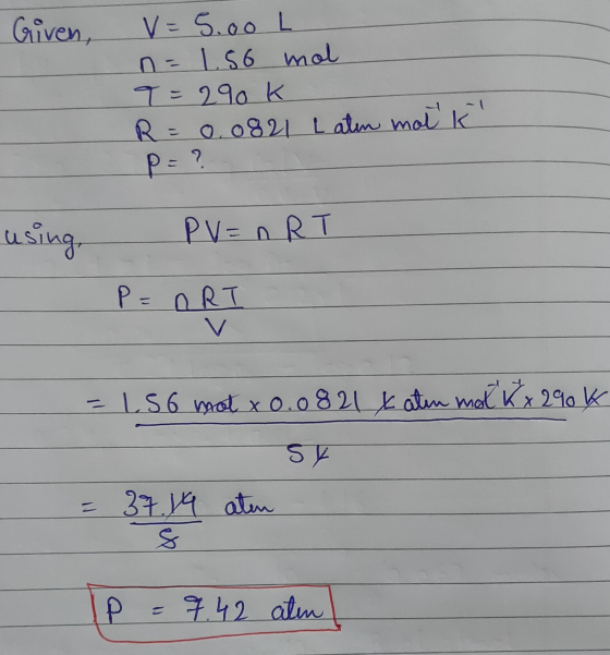 Given, V=5.00 L n = 1.56 mol 9=290k R = 0.0821 Laten mot ko P= ? PV = nRT P=ORI = 1.56 mot x 0.0821 x atin mal Kx 290k SK = 3