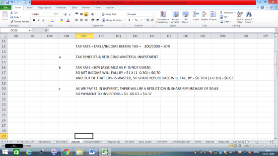 Home nert Page Layout Formulas Data Review View dd-Ins Σ AutoSum Cut ー E ゴWrap Text General Sort &Find & ta copy. B า 프 . Ej-., Δ. : r_一 逻锂函Merge & Center. $, % , 弼,8 conditional Format . Cell Insert Delete Format Formatting as Table Styles2 Clear Paste Format Painter Cells Edting Number Styles Font Alignment Clipboard DO29 DK DS DT DU DV DW DX DY DM DN DO DP DQ DR DL TAX RATE-TAXES/INCOME BEFORE TAX = 300/1000-30% 12 13 14 15 16 17 18 19 20 21 TAX BENEFITS & REDUCING WASTEFUL INVESTMENT TAX RATE-30% (ASSUMED AS IT IS NOT GIVEN) SO NET INCOME WILL FALL BY $1 X (1-0.30)-$0.70 AND OUT OF THAT 10% IS WASTED, SO SHARE REPURCHASE WILL FALL BY = $0.70 X (1-0.10)-$0.63 AS WE PAY $1 IN INTEREST, THERE WILL BE A REDUCTION IN SHARE REPURCHASE OF $0.63 SO PAYMENT TO INVESTORS $1-$0.63 $0.37 23 24 25 26 27 28 29 il 1 al tax . PB ROPİ eEVA MVA LEVERAGED BUY SWAP distress BRIGHAN CAP GAIN I (EV PE EPS DIV ABNORMAL APV ROSS | deberk 1 MARGIN MONEY 10-01-2019
