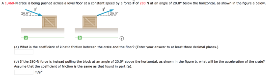 A 1,460-N crate is being pushed across a level floor at a constant speed by a force F of 280 N at an angle of 20.0° below the