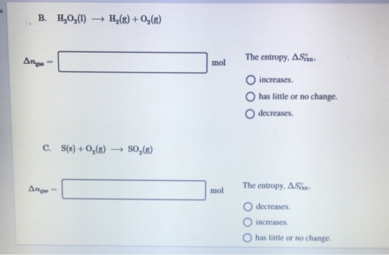 B. H2O2(1) → H2(g) + O2(g) The entropy, AS Ang = Argo - L mol O increases. has little or no change. O decreases. C. S(s) +0,(