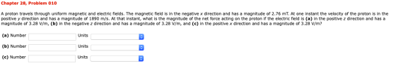 Chapter 28, Problem 010 A proton travels through uniform magnetic and electric fields. The magnetic field is in the negative