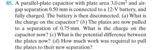 85. A parallel-plate capacitor with plate area 3.0 cm2 and air- gap separation 0.50 mm is connected to a 12-V battery, and fully charged. The battery is then disconnected. (a) What is the charge on the capacitor? (b) The plates are now pulled to a separation of 0.75 mm. What is the charge on the capacitor now? (c) What is the potential difference between the plates now? (d) How much work was required to pull the plates to their new separation?