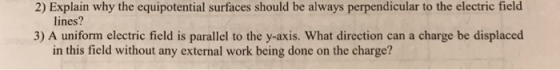 2) Explain why the equipotential surfaces should be always perpendicular to the electric field lines? 3) A uniform electric field is parallel to the y-axis. What direction can a charge be displaced in this field without any external work being done on the charge?