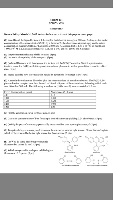 CHEM 42 SPRING 2017 Due on Friday March 31.2017 in class before test-Attach this page ascover page (i) Zinc(II) and the ligand L form a l I complex that absorbs strongly at 600 mm. As longas the molar concentration of Lexceeds that of Zntil) by a factor of 5.the absorbance depends only on the cation concentration. Neither Zn(Il nor Labsorbs at600 nm. A solution that is l 59x10 M in Zn II) and 000x 10 M in L has an of 0.352 in a .00-cm cell at 600 nm. Calculate (a) the percent transmittance ofthis solution. (5pts) (b) the molar absorptivity of the complex. (5pts) 20 (a) Iron(III) reacts with thiocyanate ion to fom red Fe(sCNy complex sketch a photometric titration curve for Fe(Ill) with thiocyanate ion when a photometer with a green filter is used to collect data, 05 pts) (b) Please describe how stray radiation results in deviations from Beers law (5 pts) A standard solution was diluted to givethe concentration of ion shown below. The Fell-1.10- phenanthroline complex was then fomed in 5.0 mLaliquors ofthese solutions, following which each was diluted to 50.0 ml The following absorbances i 00-cm cell) were recordad at510nm: Feil Concentration Absorbance (510 nm 4.0 0.0 0.390 60 0630 (a Plot the calibration curve for these data (5 pts (b) Calculate concentration of iron for sample treated same way yielding0.24 absorbance.(5pts) (4) (a)Why is spectronuorometry potentially more sensitive than spectrophotometry? 6 pts) (b) Tungsten-halogen, mercury and xenon arc lamps can be used as light source. Please discussiexplain which of three would be better light source for fluorescence (5 pts) (5)(a) Why do some absorbing compounds fluoresce but others do not? (5 pts) (b) Which compound in each pair exhibit higher fluorescence? Explain. pts)