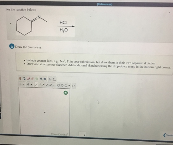 [References] For the reaction below: HCI H20 a Draw the product(s). Include counter-ions, e.g., Na I. in your submission, but draw them in their own separate sketcher. Draw one structure per sketcher. Add additional sketchers using the drop-down menu in the bottom right corner. ChemD