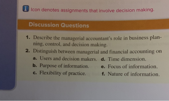 1 Icon denotes assignments that involve decision making Discussion Questions 1. Describe the managerial accountants role in business plan- 2. Distinguish between managerial and financial accounting on ning, control, and decision making a. Users and decision makers. d. Time dimension. b. Purpose of information. e. Focus of information. c. Flexibility of practice. f. Nature of information.