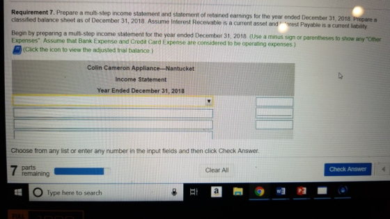 Requirement 7. classified balance sheet as of December 31, 2018. Assume Interest Receivable is a current asset and erest Payable is a current liab Begin by preparing a multi-step income statement for the year ended December 31, 2018. (Use a minus sign or parentheses to show Expenses. Assume that Bank Expense and Credit Card Expense are considered to be operating expenses) Prepare a multi-step income statement and statement of retained earnings for the year ended December 31, 2018 Prepare a erest Payable is a current liability (Click the icon to view the adjusted trial balance.) Colin Cameron Appliance-Nantucket Income Statement Year Ended December 31, 2018 Choose from any list or enter any number in the input fields and then click Check Answer. Clear All Check Answer remaining O Type here to search