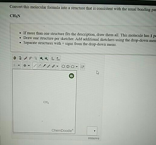 Convert this molecular formula into a structure that is consistent with the usual bonding pat CHşN If more than one structure fits the description, draw them all. This molecule has 1 p . Draw one structure per sketcher. Add additional sketchers using the drop-down men Separate structures with + signs from the drop-down menu. CH ChemDoodle removC