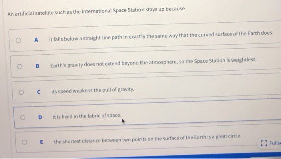 An artificial satellite such as the International Space Station stays up because O A it falls below a straight-line path in exactly the same way that the curved surface of the Earth does. O B Earths gravity does not extend beyond the atmosphere, so the Space Station is weightless. C its speed weakens the pull of gravity. O D it is fixed in the fabric of space. O the shortest distance between two points on the surface of the Earth is a great circle. EJ Fulls