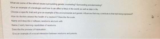 What are some of the ethical issues surrounding genetic counseling? Surrounding prenatal testing? Give an example of a teratogen and how it can affect a fetus in the womb as well as later in life and give an example of the environmental and genetc infuences that may contribute to that trat being expressed? How do doctors assess the health of a newborn? Describe the scale Name and describe 2 reflexes newborns are born with Name 2 early learning capabilities of newborns Describe the process of habituation Give an example of a social interaction between newborns and parents