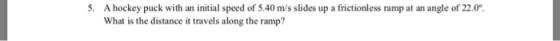 5. A hockey puck with an initial speed of 5.40 m/s slides up a frictionless ramp at an angle of 22.0 What is the distance it travels along the ramp?