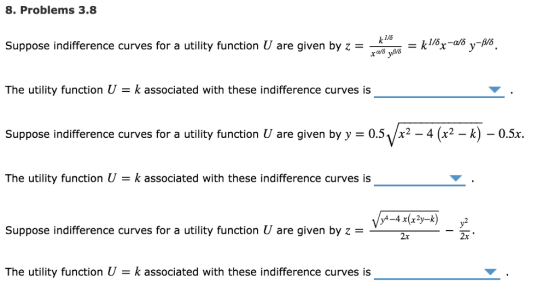 8. Problems 3.8 k1/6 Suppose indifference curves for a utility function U are given by z --kısx-usy-As. The utility function U k associated with these indifference curves is Suppose indifference curves for a utility function U are given by y 0.51/x2 - 4 (x2-k) -0.5x The utility function U k associated with these indifference curves is Suppose indifference curves for a utility function U are given by z-- 2x The utility function U k associated with these indifference curves is