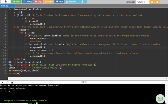 Run Debug Stop Share H Save Beautify Language Python 3 main.py 1 def Remove (val,xs,limit): 2 if (limit·0): #if limit value is θ then simply I am appending all elements to list a except val for 1 in XS: if(i!-val): 6 a.append (i) else: #in the else part 1 am Leaving first limit matched values in xs and when Limit cross then simply append valu 8 count-0 for 1 in XS: 10- if(1- val and countiinit): #this is the condition to Leave first Limit range matched values count-count+1 continue 12 13 elif(count >-limit and 1--val): #if Linnt value cross then append it to Lisst a even it val=ss value a.append(i) count count + 1 15 16 17 18 19 xs [1,2,1,3,1,4,1,5,1] 20 val-int (input (Enter Value which you want to remove from xs:)) 21 limit = int(input (Enter Limit value :)) 22 xs-Remove (val,xs,limit) 23 print(xs) else: # for remaining elements like val!-xs simply append to list a and then return. a.append (i) return a input Enter Value which Enter Limit value: 0 [2, 3, 4, 5] you want to remove from xs:1 ...Program finished with exit code 0