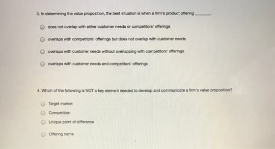 3. In determining the value proposition, the best situation is when a firms product offering O does not overlap with either customer needs or competitors offerings overlaps with competitors offerings but does not overlap with customer needs overlaps with customer needs without overlapping with competitors offerings overlaps with customer needs and competitors offerings O O . Which of the following is NOT a key element needed to develop and communicate a firms value proposition? OTarget market O Competition O Unique point of difference O Offering name