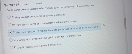 Question 16 (1 point) Saved Credit cards are considered to be money substitutes instead of money because OA) they are not a
