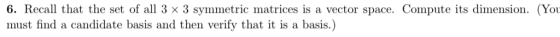 6. Recall that the set of all 3 × 3 symmetric matrices is a vector space. Compute its dimension. (Yo must find a candidate basis and then verify that it is a basis.)