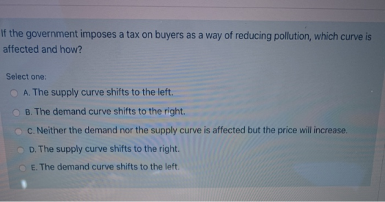 If the government imposes a tax on buyers as a way of reducing pollution, which curve is affected and how? Select one: A. The