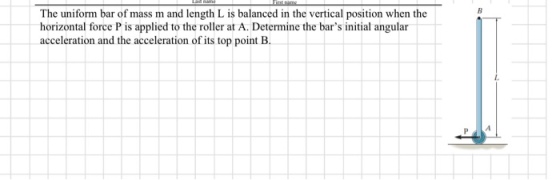 The uniform bar of mass m and length L is balanced in the vertical position when the horizontal force P is applied to the roller at A. Determine the bars ntal angular acceleration and the acceleration of its top point B.