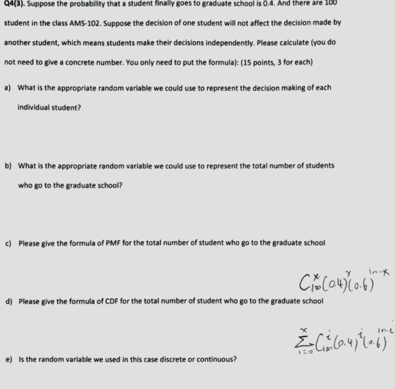 Q4(3). Suppose the probability that a student finally goes to graduate school is 0.4. And there are 100 student in the class AMS-102. Suppose the decision of one student will not affect the decision made by another student, which means students make their decisions independently. Please calculate (you do not need to give a concrete number. You only need to put the formula): (15 points, 3 for each) a) What is the appropriate random variable we could use to represent the decision making of each individual student? b) What is the appropriate random variable we could use to represent the total number of students who go to the graduate school? c) Please give the formula of PMF for the total number of student who go to the graduate school CE(N)1。4) о- d) Please give the formula of CDF for the total number of student who go to the graduate school e) Is the random variable we used in this case discrete or continuous?
