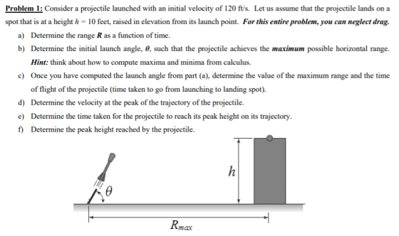 Problem 1: Consider a projectile launched with an initial velocity of 120 f/s. Let us assume that the projectile lands on a a) Determine the range R as a function of time. b) Determine the initial launch angle, 8, such that the projectile achieves the maximum possible horizontal range Hint: think about how to compute maxima and minima from calculus. Once you have computed the launch angle from part (a), determine the value of the maximum range and the time of flight of the projectile (time taken to go from launching to landing spot). Determine the velocity at the peak of the trajectory of the projectile. c) d) f) Determine the peak height reached by the projectile. Rmax