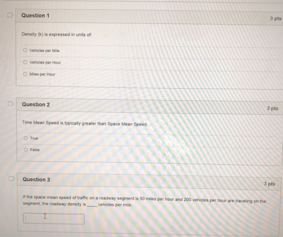 Question 1 3 pts Density (k) is expressed in units of O Vehicles per Mile O Vehicles per Hour O Miles per Hour Question 2 3 pts Time Mean Speed is typically greater than Space Mean Speed O True O False Question 3 3 pts If the space mean speed segment, the roadway density is vehicles per mile of traffic on a roadway segment is 50 miles per hour and 200 vehicles per hour are traveling on the