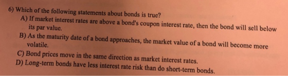 6) Which of the following statements about bonds is true? A) If market interest rates are above a bonds coupon interest rate