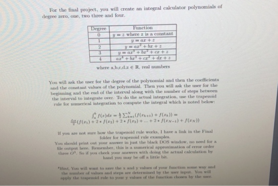 For the final project, you will create an integral calculator polynomials of degree zero, one, two three and four Degree Function yz where z is a constant 3 where a,b.c.d.z e R, real numbers You will ask the user for the degree of the polynomial and then the coefficients and the constant values of the polynomial. Then you will ask the user for the beginning and the end of the interval along with the number of steps between the interval to integrate over. To do the actual integration, use the trapezoid rule for numerical integration to compute the integral which is noted below: 竽(f(z.) + 2 +/(a) + 2 * f(za) + + 2 * f(EN-1) + f(zx)) If you are not sure how the trapezoid rule works, I have a link in the Final folder for trapezoid rule examples. You should print out your answer in just the black DOS window, no need for a file output here. Remember, this is a numerical approximation of error order three s. So if you check your answers with doing the actual calculation by hand you may be off a little bit. Hint, You will want to save the x and y values of your function some way and the number of valnes and steps are determined by the user input. You will apply the trapezoid rule to your y values of the function chosen by the user