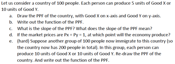 Let us consider a country of 100 people. Each person can produce 5 units of Good X or 10 units of Good Y a. b. C. d, e. Draw the PPF of the country, with Good X on x-axis and Good Y on y-axis. Write out the function of the PPF. What is the slope of the PPF? What does the slope of the PPF mean? if the market prices are PX-Py-1, at which point will the economy produce? (hard) Suppose another group of 100 people now immigrate to this country (so the country now has 200 people in total). In this group, each person can produce 10 units of Good X or 10 units of Good Y. Re-draw the PPF of the country. And write out the function of the PPF.