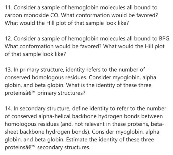11. Consider a sample of hemoglobin molecules all bound to carbon monoxide CO. What conformation would be favored? What would the Hill plot of that sample look like? 12. Consider a sample of hemoglobin molecules all bound to BPG. What conformation would be favored? What would the Hill plot of that sample look like? 13. In primary structure, identity refers to the number of conserved homologous residues, Consider myoglobin, alpha globin, and beta globin. What is the identity of these three proteinsâTM primary structures? 14. In secondary structure, define identity to refer to the number of conserved alpha-helical backbone hydrogen bonds between homologous residues (and, not relevant in these proteins, beta- sheet backbone hydrogen bonds). Consider myoglobin, alpha globin, and beta globin. Estimate the identity of these three proteinsâTM secondary structures.