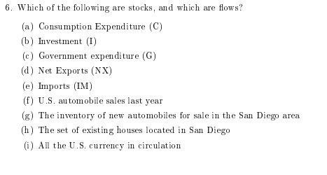 6. Which of the following are stocks, and which are flows? (a) Consumption Expenditure (C) (b) Investment (I) (c) Government expenditure (G) (d) Net Exports (NX) (e) Imports (IM) (f) U.S. automobile sales last year (g) The inventory of new automobiles for sale in the San Diego area (h) The set of existing houses located in San Diego (i) All the U.S. currency in circulation
