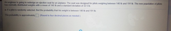 An engineer is going to redesign an ejection seat for an airplane The seat was designed for pilots weighing between 140 lb an