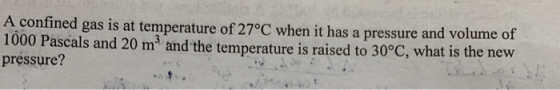 A confined gas is at temperature of 27°C when it has a pressure and volume of 1000 Pascals and 20 m3 and the temperature is raised to 30°C, what is the nevw pressure?