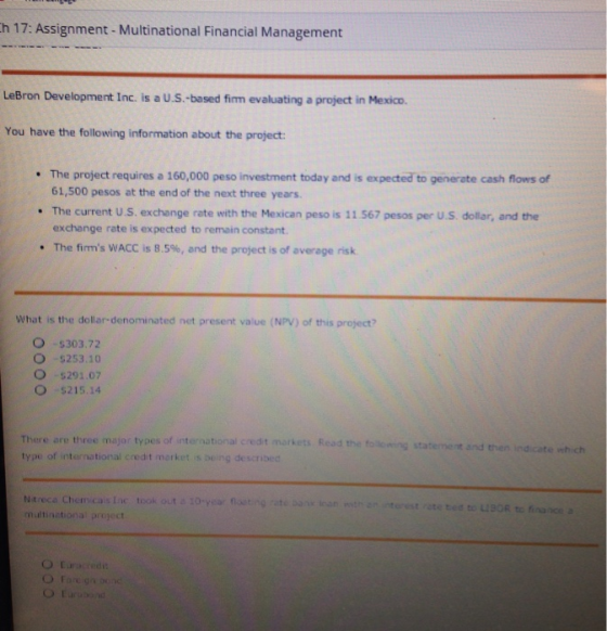h 17: Assignment- Multinational Financial Management LeBron Development Inc. is a U.S.-based firm evaluating a project in Mexico. You have the following information about the project The project requires a 160,000 peso investment today and is expected to generate cash flows of 61,500 pesos at the end of the next three years The current U.S. exchange rate with the Mexican peso is 11 567 pesos per U.S dollar, and the exchange rate is expected to remain constant The firms WACC is 8.5%, and the project is of average risk. . . What is the dollar-denominated net present value (NPV) of this project? O $303.72 O 5253.10 O -$291.07 O 5215.14 There are three major types of international credit markets Read the to type of international credit merket is being described statement and then indicate which Ntreca Chem.cais Lc took out a 10-year flostng multinetional project loan th an nterest ote ted to L190R to finance a