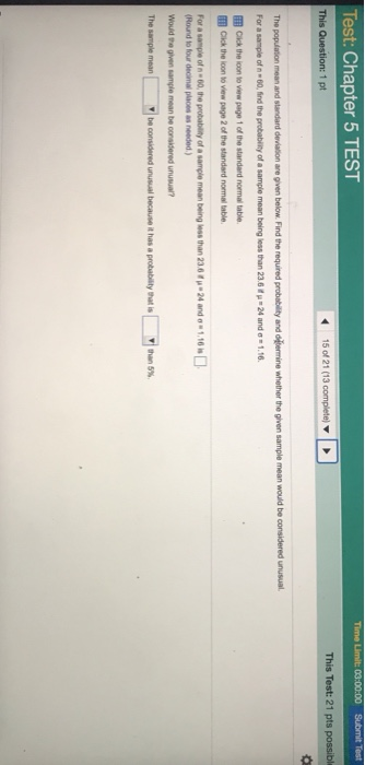 Test: Chapter 5 TEST 03:00:00 This Test: 21 pts possible The population mean and standard deviation are given below Find the required probability and oemine whether the given sample mean would be considered unusual For a sample of n 60,nd the probability of a sample mean being less than 23.6fp -24 and 1.16 l Cick the ioon to view page 1 of the standard normal table. Cick the loon to view page 2 of the standard normal table. For a sample of n 60, the probablity of a sample mean being less than 230 (Round to four decimal places as needed) 24 and 1.10 The lte considered unusual because it has a potabitygasł 1 than 5%.