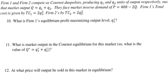 of output respectively, suc. Firm 1 and Firm 2 compete as Cournot duopolists, producing q1 and q units that market output Q = q1 + q2. They face market inverse demand of P-400-20. Firm ls Total cost is given by TG, = 2q3. Finn 2s by TC2-2 . 10, what is Firm ls equilibrium profit maximizing output level, qǐ? 11. What is market output in the Cournot equilibrium for this market (so, what is the value of Q. = qi + qj)? 12. At what price will output be sold in this market in equilibrium?