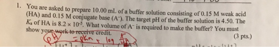 1. You are asked to prepare 10.00 mL of a buffer solution consisting of 0.15 M weak acid (HA) and 0.15 M conjugate base (A™).