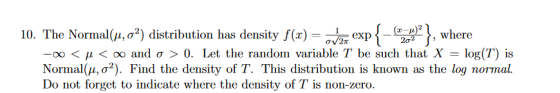 -wa exp{-(20 )2}, where The Normal(μ,02) distribution has density f(x) -oo < μ < oo and σ > 0. Let the randon variable T be such that X-log(T) is Normal(μ, σ2). Find the density of T. This distribution is known as the log normal Do not forget to indicate where the density of T is non-zero. 10.