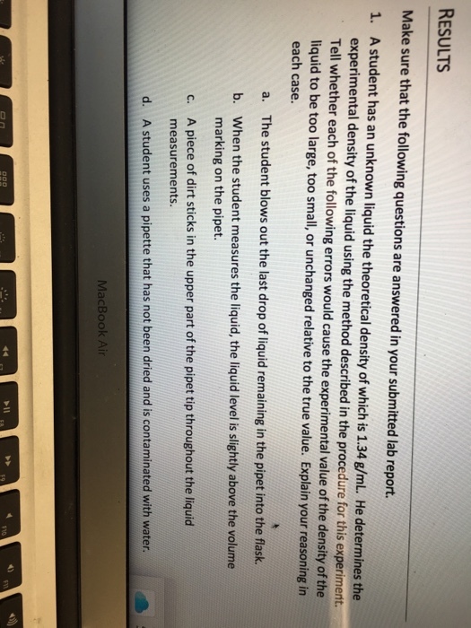 RESULTS Make sure that the following questions are answered in your submitted lab report. 1. A student has an unknown liquid the theoretical density of which is 1.34 g/mL. He determines the experimental density of the liquid using the method described in the procedure for this experiment. Tell whether each of the following errors would cause the experimental value of the density of the liqu id to be too large, too small, or unchanged relative to the true value. Explain your reasoning in each case. a. The student blows out the last drop of liquid remaining in the pipet into the flask. b. When the student measures the liquid, the liquid level is slightly above the volume marking on the pipet. A piece of dirt sticks in the upper part of the pipet tip throughout the liquid measurements c. d. A student uses a pipette that has not been dried and is contaminated with water MacBook