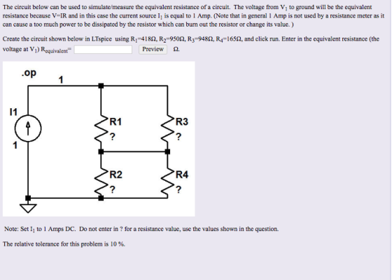 The circuit below can be used to simulate/measure the equivalent resistance of a circuit. The voltage from V, to ground will be the equivalent resistance because V-IR and in this case the current source ll is equal to 1 Amp. Note that in general Amp.s not used by a resistance meter as it can cause a too much power to be dissipated by the resistor which can burn out the resistor or change its value.) Create the circuit shown below in LTspice using RI-418Q, R2-950Q, R3-948Ω R4-165Q, and click run. Enter in the equivalent resistance (the voltage at Vi) Requivalent Preview S op R1 R3 R2 R4 2 Note: Set I to 1 Amps DC. Do not enter in ? for a resistance value, use the values shown in the question. The relative tolerance for this problem is 10 %.