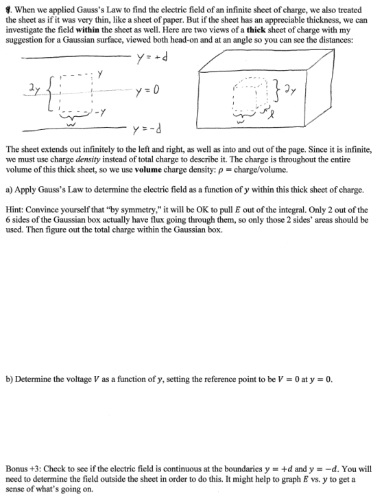 9. When we applied Gausss Law to find the electric field of an infinite sheet of charge, we also treated the sheet as if it was very thin, like a sheet of paper. But if the sheet has an appreciable thickness, we can investigate the field within the sheet as well. Here are two views of a thick sheet of charge with my suggestion for a Gaussian surface, viewed both head-on and at an angle so you can see the distances: The sheet extends out infinitely to the left and right, as well as into and out of the page. Since it is infinite, we must use charge density instead of total charge to describe it. The charge is throughout the entire volume of this thick sheet, so we use volume charge density: p 3charge/volume. a Apply Gausss Law to determine the electric field as a function of y within this thick sheet of charge. Hint: Convince yourself that by symmetry, it will be OK to pull E out of the integral. Only 2 out of the 6 sides of the Gaussian box actually have flux going through them, so only those 2 sides areas should be used. Then figure out the total charge within the Gaussian box. b Determine the voltage V as a function of y, setting the reference point to be V 0 at y 30. Bonus +3: Check to see if the electric field is continuous at the boundaries y +d and y d. You will need to determine the field outside the sheet in order to do this. It might help to graph E vs. y to get a sense of whats going on.