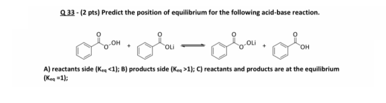 Q 33 - (2 pts) Predict the position of equilibrium for the following acid-base reaction. + A) reactants side (Keq <1); B) pro