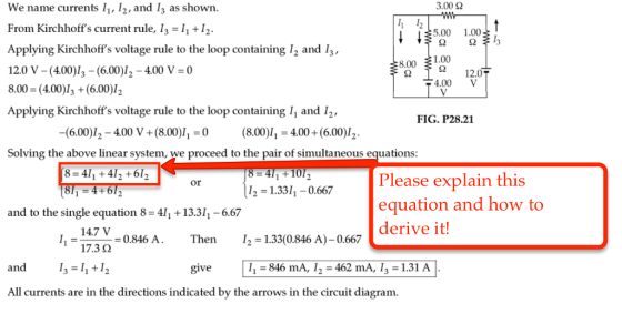 3.00 2 We name currents I1, I2, and I3 as shown. From Kirchhoffs current rule, I I, 12. 5.00 1.00 Applying Kirchhoffs voltage rule to the loop containing 12 and I 1.00 8.00 12.0 12.0 V -(400)l3 (6.00) I2 400 V 30 4.00 V 8.00 (4.00) (6.00)I2 Applying Kirchhoffs voltage rule to the loop containing I1 and I2, FIG. P28.21 (6.00) -400 V (8.00)I1 30 (8.00) II 3400+ (6.00) 2 Solving the above linear system, we proceed to the pair of simultaneous equations 4I 6I 8 4T 10T Please explain this Or UI2 1.33I, -0.667 4+ 6 equation and how to and to the single equation 8 4l1 13.3I 6.67 derive it! 147 V 30.846 A. Then I2 1.33(0.846 A)-0.667 17.32 and I, I give I1 846 mA, I 462 mA, I 1.31 A All currents are in the directions indicated by the arrows in the circuit diagram.