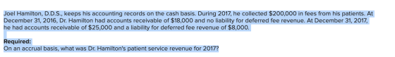 Joel Hamilton, D.D.S., keeps his accounting records on the cash basis. During 2017, he collected $200,000 in fees from his pa
