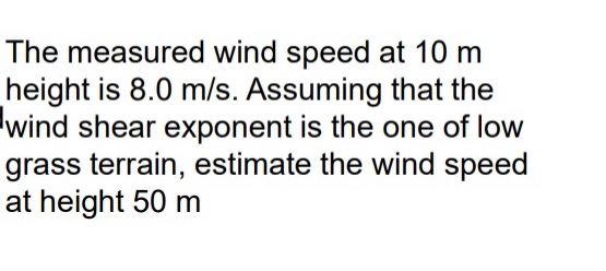 The measured wind speed at 10 m height is 8.0 m/s. Assuming that the wind shear exponent is the one of low grass terrain, est