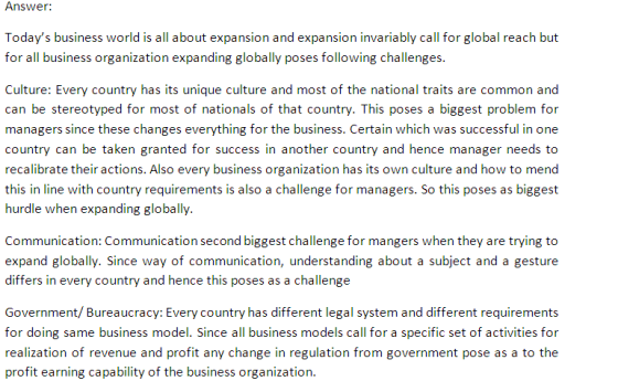 Answc Todays business world is all about expansion and expansion invariably call for global reach but for all business organization expanding globally poses following challenges Culture: Every country has its unique culture and most of the national traits are common and can be stereotyped for most of nationals of that country. This poses a biggest problem for managers since these changes everything for the business. Certain which was successful in one country can be taken granted for success in another country and hence manager needs to recalibrate their actions. Also every business organization has its own culture and how to mend this in line with country requirements is also a challenge for managers. So this poses as biggest hurdle when expanding globally. Communication: Communication second biggest challenge for mangers when they are trying to expand globally. Since way of communication, understanding about a subject and a gesture differs in every country and hence this poses as a challenge Government/ Bureaucracy: Every country has different legal system and different requirements for doing same business model. Since all business models call for a specific set of activities for realization of revenue and profit any change in regulation from government pose as a to the profit earning capability of the business organization.