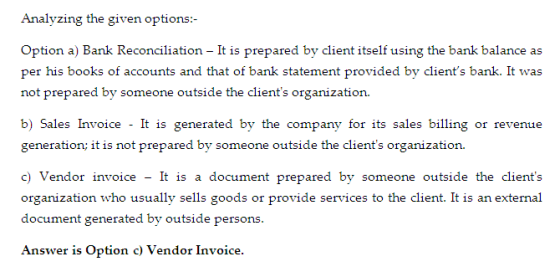 Analyzing the given options :- - It is prepared by client itself using the bank balance as not prepared by someone outside the clients organization. b) Sales Invoice - It is generated by the company for its sales billing or revenue it is not prepared by someone c) Vendor invoice - It is a document prepared by someone outside the clients organization who usually sells goods or provide services to the client. It is an extemal document generated by outside persons Answer is Option c) Vendor Invoice.